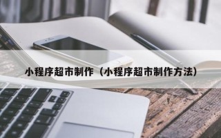 灵宝小程序超市制作（小程序超市制作方法）