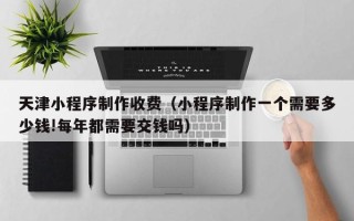 灵宝天津小程序制作收费（小程序制作一个需要多少钱!每年都需要交钱吗）